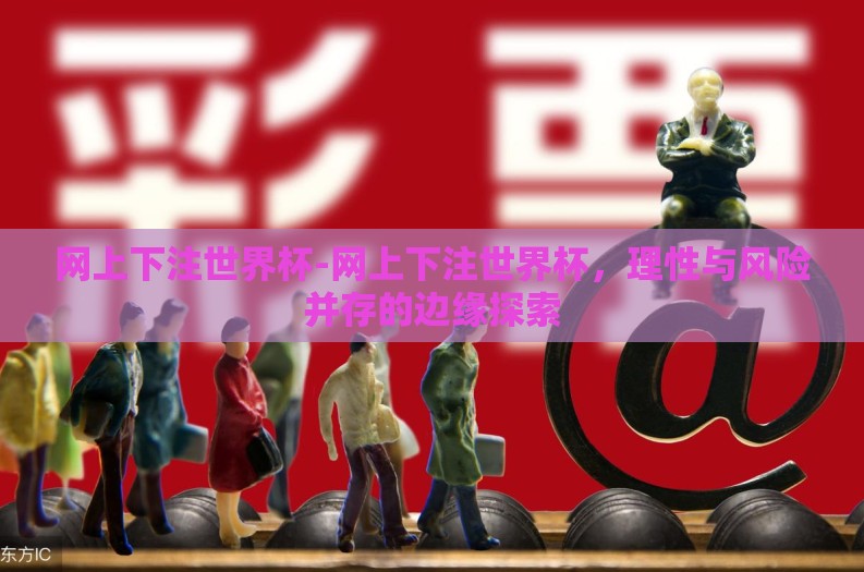 网上下注世界杯-网上下注世界杯，理性与风险并存的边缘探索