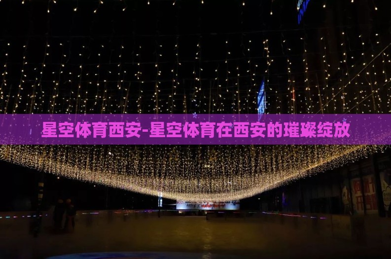 星空体育西安-星空体育在西安的璀璨绽放 星空体育西安-星空体育在西安的璀璨绽放