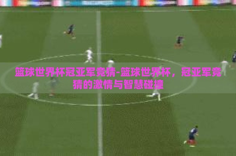篮球世界杯冠亚军竞猜-篮球世界杯,冠亚军竞猜的激情与智慧碰撞 篮球世界杯冠亚军竞猜-篮球世界杯,冠亚军竞猜的激情与智慧碰撞